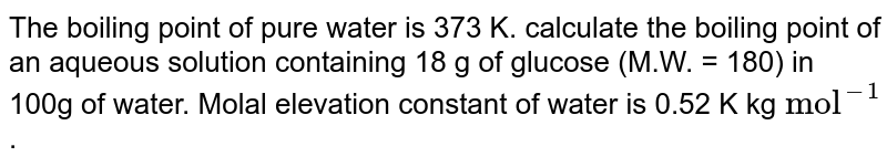 The boiling point of pure water is 373 K. calculate the boiling point of an aqueous solution containing 18 g of glucose (M.W. = 180) in 100g of water. Molal elevation constant of water is 0.52 K kg "mol"^(-1) .