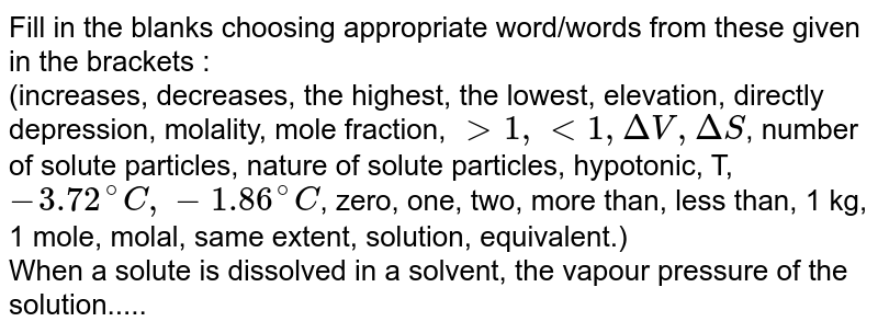 Fill in the blanks choosing appropriate word/words from these given in the brackets :  <br> (increases, decreases, the highest, the lowest, elevation, directly depression, molality, mole fraction, `gt 1, lt 1, DeltaV, DeltaS`, number of solute particles, nature of solute particles, hypotonic, T, `- 3.72^(@)C, -1.86^(@)C`, zero, one, two, more than, less than, 1 kg, 1 mole, molal, same extent, solution, equivalent.) <br> When a solute is dissolved in a solvent, the vapour pressure  of the solution.....