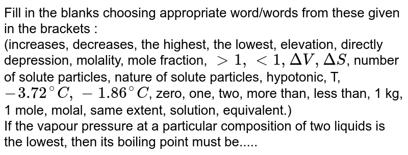 Fill in the blanks choosing appropriate word/words from these given in the brackets :  <br> (increases, decreases, the highest, the lowest, elevation, directly depression, molality, mole fraction, `gt 1, lt 1, DeltaV, DeltaS`, number of solute particles, nature of solute particles, hypotonic, T, `- 3.72^(@)C, -1.86^(@)C`, zero, one, two, more than, less than, 1 kg, 1 mole, molal, same extent, solution, equivalent.) <br>If the vapour pressure at a particular composition of two  liquids is the lowest, then its boiling point must be..... 