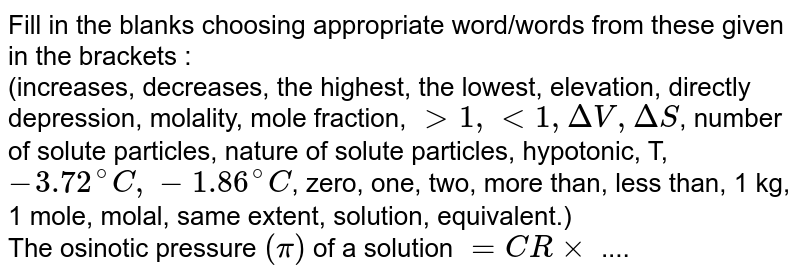 Fill in the blanks choosing appropriate word/words from these given in the brackets :  <br> (increases, decreases, the highest, the lowest, elevation, directly depression, molality, mole fraction, `gt 1, lt 1, DeltaV, DeltaS`, number of solute particles, nature of solute particles, hypotonic, T, `- 3.72^(@)C, -1.86^(@)C`, zero, one, two, more than, less than, 1 kg, 1 mole, molal, same extent, solution, equivalent.) <br>The osinotic pressure `(pi)` of a solution `= CR xx` .... 