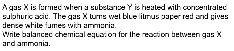 A gas X is formed when a substance Y is heated with concentrated sulphuric acid. The  gas X turns wet blue litmus paper red and gives dense white fumes with ammonia. <br>  Write balanced chemical equation for the reaction between gas X and ammonia. 