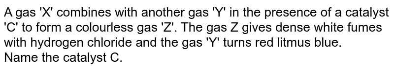 A gas 'X' combines with another gas 'Y' in the presence of a catalyst 'C' to form a  colourless gas 'Z'. The gas Z gives dense white fumes with hydrogen chloride and the gas 'Y' turns red litmus blue.  <br> Name the catalyst C. 