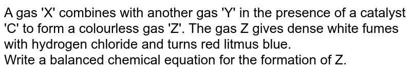 A gas 'X' combines with another gas 'Y' in the presence of a catalyst 'C' to form a  colourless gas 'Z'. The gas Z gives dense white fumes with hydrogen chloride and turns red litmus blue.  <br> Write a balanced chemical equation for the formation of Z. 