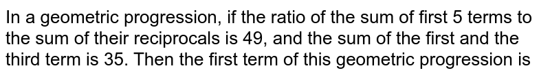 In a geometric progression, if the ratio of the sum of first 5 terms to the sum of their reciprocals is 49, and the sum of the first and the third term is 35. Then the first term of this geometric progression is