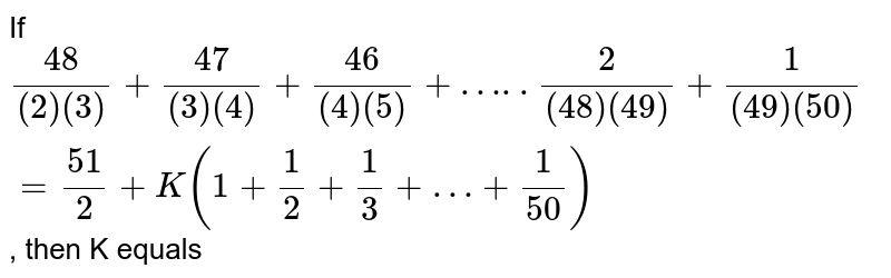 If (48)/((2)(3)) + (47)/((3)(4)) + (46)/((4)(5))+ …..(2)/((48) (49)) + (1)/((49)(50))= (51)/(2) + K (1+ (1)/(2)+ (1)/(3) + …+ (1)/(50)) , then K equals