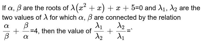 If `alpha`,  `beta`  are  the 
 roots  of  `lambda(x^(2)+x)+x+5`=0 and `lambda_(1)`,  `lambda_(2)`  are  the  two  values  of 
 `lambda`  for  which  `alpha`, 
 `beta`  are
 connected  by  the  relation 
 `(alpha)/(beta)+(beta)/(alpha)`=4,  then  the
 value  of 
 `(lambda_(1))/(lambda_(2))+(lambda_(2))/(lambda_(1))`=`

