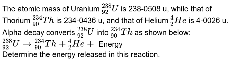 The atomic mass of Uranium `""_(92)^(238) U` is 238-0508 u, while that of Thorium `""_(90)^(234)Th` is 234-0436 u, and that of Helium `""_(2)^(4)He` is 4-0026 u. Alpha decay converts `""_(92)^(238)U` into `""_(90)^(234)Th` as shown below: <br>  `""_(92)^(238)U to ""_(90)^(234)Th+""_(2)^(4)He+` Energy <br> Determine the energy released in this reaction.