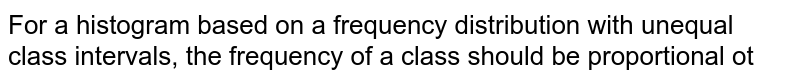 For a histogram based on a frequency distribution with unequal class intervals, the frequency of a class should be proportional ot 