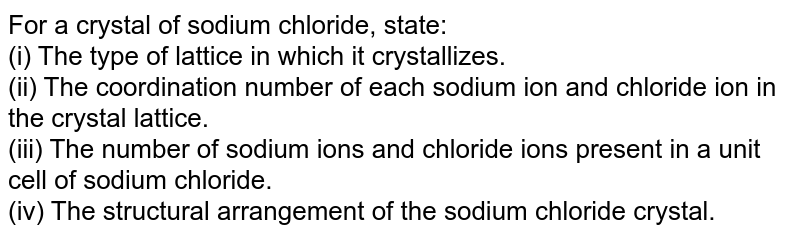 For a crystal of sodium chloride, state: (i) The type of lattice in which it crystallizes. (ii) The coordination number of each sodium ion and chloride ion in the crystal lattice. (iii) The number of sodium ions and chloride ions present in a unit cell of sodium chloride. (iv) The structural arrangement of the sodium chloride crystal.