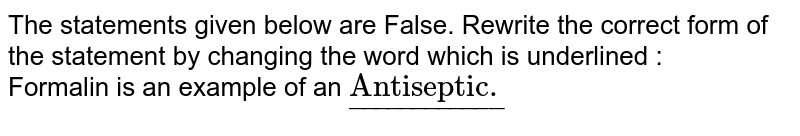 The statements given below are False. Rewrite the correct form of the statement by changing the word which is underlined   :  <br> Formalin is an example of an `ul("Antiseptic.")`  