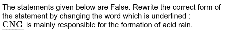 The statements given below are False. Rewrite the correct form of the statement by changing the word which is underlined   :  <br> `ul("CNG")`  is mainly responsible for the formation of acid rain.