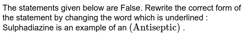 The statements given below are False. Rewrite the correct form of the statement by changing the word which is underlined   :  <br> Sulfadiazine is an example of an `("Antiseptic")`  .