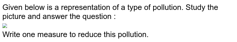 Given below is a representation of a type of pollution. Study the picture and answer the question : <br>  <img src="https://doubtnut-static.s.llnwi.net/static/physics_images/GRU_ICSE_10Y_SP_X_BIO_18_E01_026_Q01.png" width="80%"> <br>  Write one measure to reduce this pollution.