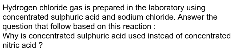 Hydrogen chloride gas is prepared in the laboratory using concentrated sulphuric acid and sodium chloride. Answer the question that follow based on this reaction : <br> Why is concentrated sulphuric acid used instead of concentrated nitric acid ?