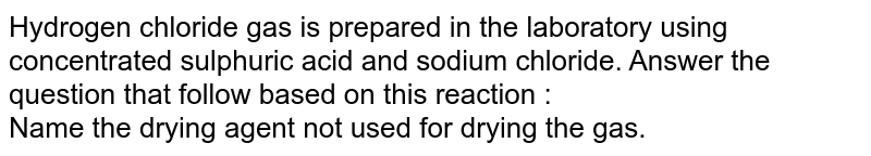 Hydrogen chloride gas is prepared in the laboratory using concentrated sulphuric acid and sodium chloride. Answer the question that follow based on this reaction : <br>Name the drying agent not used for drying the gas.