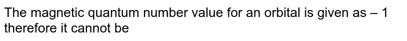 The magnetic quantum number value for an orbital is given as – 1 therefore it cannot be
