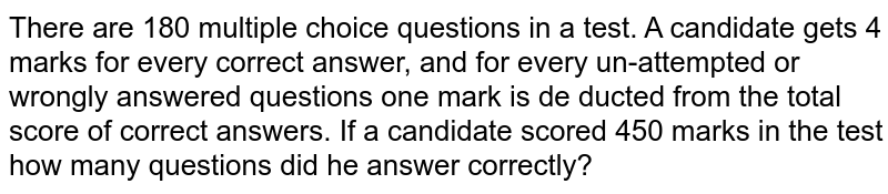 There are 180 multiple choice questions in a test. A candidate gets 4 marks for every correct answer, and for every un-attempted or wrongly answered questions one mark is de ducted from the total score of correct answers. If a candidate scored 450 marks in the test how many questions did he answer correctly?
