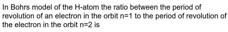 In Bohr's model of the H-atom the ratio between the period of revolution of an electron in the orbit n=1 to the period of revolution of the electron in the orbit n=2 is