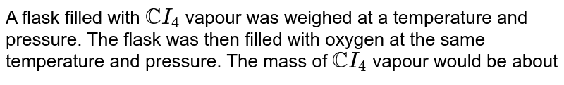 A flask filled with C Cl_4 vapour was weighed at a temperature and pressure. The flask was then filled with oxygen at the same temperature and pressure. The mass of C Cl_4 vapour would be about