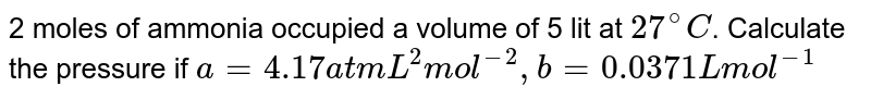2 moles of ammonia occupied a volume of 5 lit at `27^@C`. Calculate the pressure if `a=4.17atmL^2 mol^(-2), b= 0.0371 L mol^(-1)`