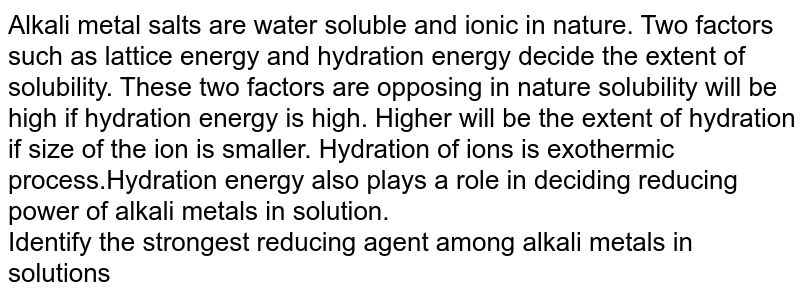 Alkali metal salts are water soluble and ionic in nature. Two factors such as lattice energy and hydration energy decide the extent of solubility. These two factors are opposing in nature solubility will be high if hydration energy is high. Higher will be the extent of hydration if size of the ion is smaller. Hydration of ions is exothermic process.Hydration energy also plays a role in deciding reducing power of alkali metals in solution. Identify the strongest reducing agent among alkali metals in solutions
