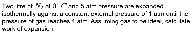 Two litre of N_2 at 0^@C and 5 atm pressure are expanded isothermally against a constant external pressure of 1 atm until the pressure of gas reaches 1 atm. Assuming gas to be ideai, calculate work of expansion.