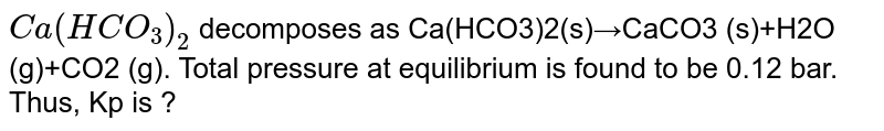 Ca(HCO_3)_2 decomposes as Ca(HCO3)2(s)→CaCO3 (s)+H2O (g)+CO2 (g). Total pressure at equilibrium is found to be 0.12 bar. Thus, Kp is ?