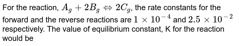 For the reaction, A_(g) + 2B_(g) iff 2C_(g) , the rate constants for the forward and the reverse reactions are 1 xx 10^-4 and 2.5 xx 10^-2 respectively. The value of equilibrium constant, K for the reaction would be