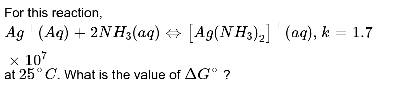 For this reaction, `Ag^+(Aq)+2NH_3(aq) iff [Ag(NH_3)_2]^+(aq), k = 1.7 xx 10^7` at `25^@C`. What is the value of `DeltaG^@` ?