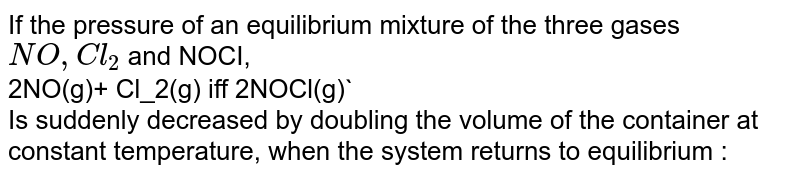 If the pressure of an equilibrium mixture of the three gases NO,Cl_2 and NOCI, 2NO(g)+ Cl_2(g) iff 2NOCl(g) Is suddenly decreased by doubling the volume of the container at constant temperature, when the system returns to equilibrium :