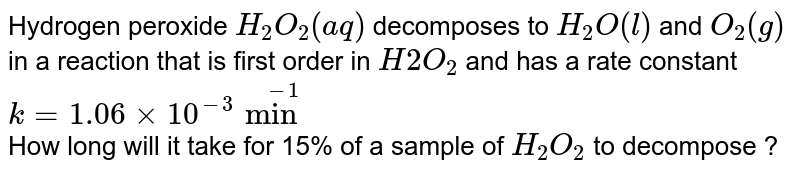 Hydrogen peroxide H_2O_2(aq) decomposes to H_2O(l) and O_2(g) in a reaction that is first order in H2O_2 and has a rate constant k=1.06xx10^(-3)min^(-1) How long will it take for 15% of a sample of H_2O_2 to decompose ?