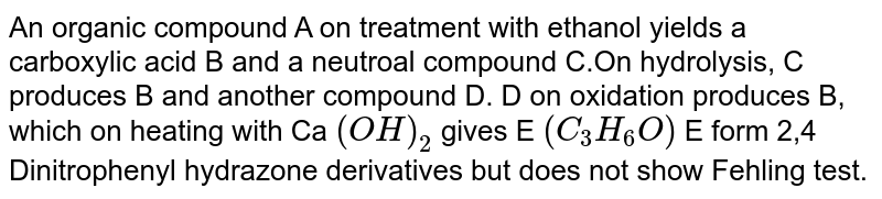 An organic compound A on treatment with ethanol yields a carboxylic acid B and a neutral compound C.On hydrolysis, C produces B and another compound D. D on oxidation produces B, which on heating with Ca (OH)_2 gives E (C_3H_6O) E form 2,4 Dinitrophenyl hydrazone derivatives but does not show Fehling test.