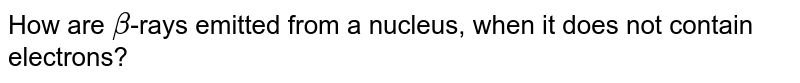 How are beta -rays emitted from a nucleus, when it does not contain electrons?