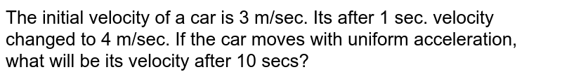 The initial velocity of a car is 3 m/sec. Its after 1 sec. velocity changed to 4 m/sec. If the car moves with uniform acceleration, what will be its velocity after 10 secs?