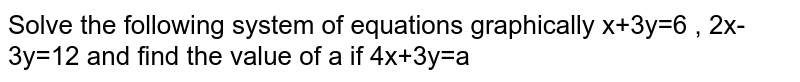 Solve the following system of equations graphically x+3y=6 , 2x-3y=12 and find the value of a if 4x+3y=a