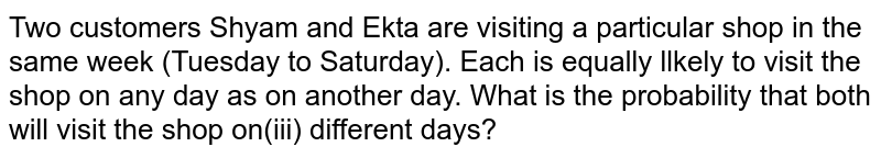 Two customers Shyam and Ekta are visiting a particular shop in the same week (Tuesday to Saturday). Each is equally llkely to visit the shop on any day as on another day. What is the probability that both will visit the shop on(iii) different days?