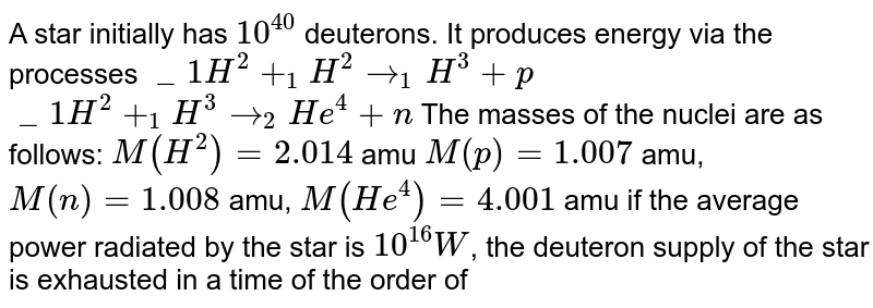 A star initially has `10^40` deuterons. It produces energy via the processes `_1H^2+_1H^2rarr_1H^3+p` `_1H^2+_1H^3rarr_2He^4+n` The masses of the nuclei are as follows: `M(H^2)=2.014` amu' `M(p)=1.007` amu, `M(n)=1.008` amu, `M(He^4)=4.001` amu if the average power radiated by the star is `10^16W`, the deuteron supply of the star is exhausted in a time of the order of