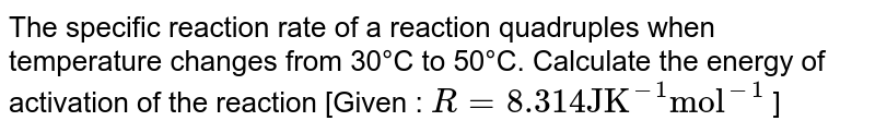 The specific reaction rate of a reaction quadruples when temperature changes from 30°C to 50°C. Calculate the energy of activation of the reaction [Given : `R = 8.314 "JK"^(-1) "mol"^(-1)` ]