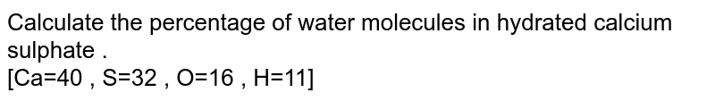 Calculate the percentage of water molecules in hydrated calcium sulphate . <br> [Ca=40 , S=32 , O=16 , H=11] 