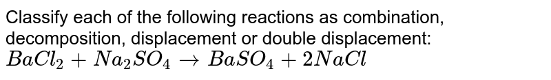 Classify each of the following reactions as  combination, decomposition, displacement or  double displacement: `BaCl_2 + Na_2SO_4 to BaSO_4 + 2NaCl` 