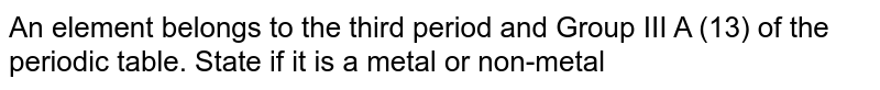 An element belongs to the third period and Group III A (13) of the periodic table. State if it is a metal or non-metal