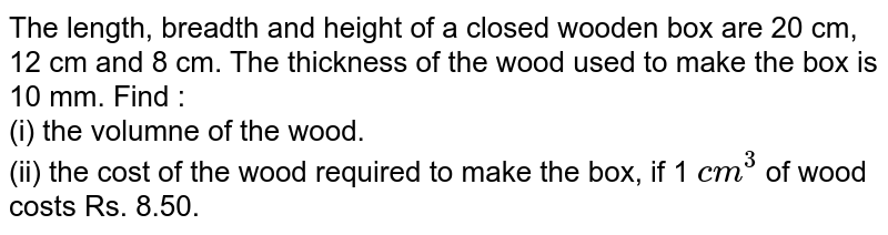 The length, breadth and height of a closed wooden box are 20 cm, 12 cm and 8 cm. The thickness of the wood used to make the box is 10 mm. Find : <br> (i) the volumne of the wood. <br> (ii) the cost of the wood required to make the box, if 1 `cm^(3)` of wood costs Rs. 8.50. 