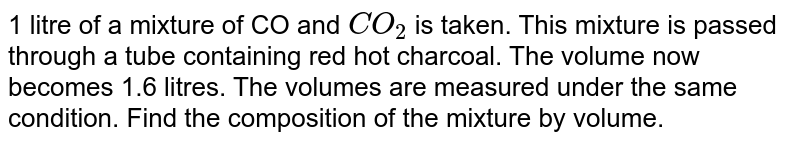 1 litre of a mixture of CO and `CO_(2)` is taken. This mixture is passed through a tube containing red hot charcoal. The volume now becomes 1.6 litres. The volumes are measured under the same condition. Find the composition of the mixture by volume. 