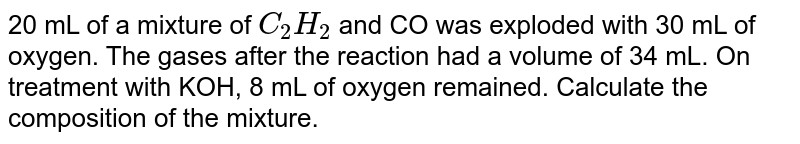 20 mL of a mixture of C_(2)H_(2) and CO was exploded with 30 mL of oxygen. The gases after the reaction had a volume of 34 mL. On treatment with KOH, 8 mL of oxygen remained. Calculate the composition of the mixture.