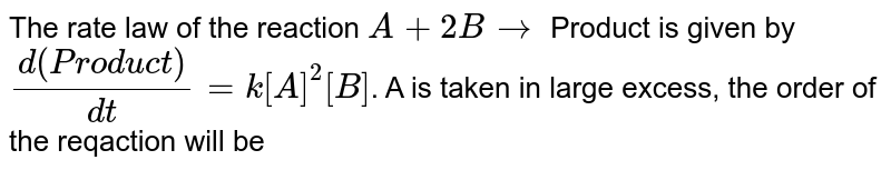 The rate of law of the reaction A+2B to Product is given by (d("product"))/(dt)=k[A]^(2).[B] If A is taken in large excess , the order of the reaction will be