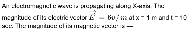 An electromagnetic wave is propagating along X-axis. The magnitude of its electric vector `vecE = 6 v//m` at x = 1 m and t = 10 sec. The magnitude  of its magnetic vector is —