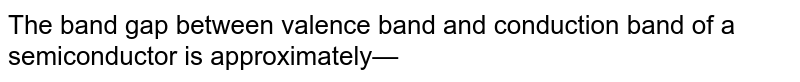 The band gap between valence band and conduction band of a semiconductor is approximately— 