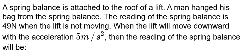 A spring balance is attached to the roof of a lift. A man hanged his bag from the spring balance. The reading of the spring balance is 49N when the lift is not moving. When the lift will move downward with the acceleration 5m//s^2 , then the reading of the spring balance will be:
