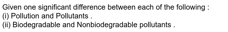 Given one significant difference between each of the following : (i) Pollution and Pollutants . (ii) Biodegradable and Nonbiodegradable pollutants .