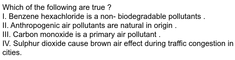 Which of the following are true ? I. Benzene hexachloride is a non- biodegradable pollutants . II. Anthropogenic air pollutants are natural in origin . III. Carbon monoxide is a primary air pollutant . IV. Sulphur dioxide cause brown air effect during traffic congestion in cities.
